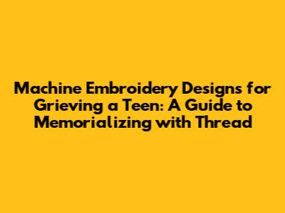 Machine Embroidery Designs for Grieving a Teen: A Guide to Memorializing with Thread