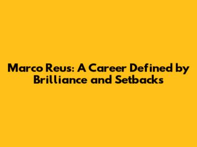 Marco Reus: A Career Defined by Brilliance and Setbacks