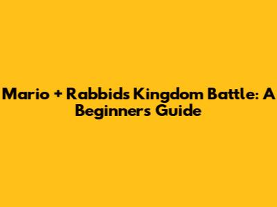 Mario + Rabbids Kingdom Battle: A Beginner's Guide