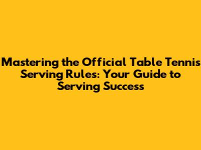Mastering the Official Table Tennis Serving Rules: Your Guide to Serving Success