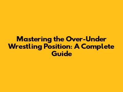 Mastering the Over-Under Wrestling Position: A Complete Guide
