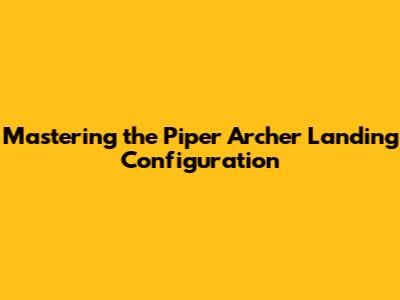 Mastering the Piper Archer Landing Configuration