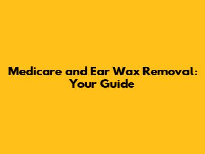 Medicare and Ear Wax Removal: Your Guide