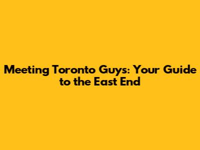 Meeting Toronto Guys: Your Guide to the East End