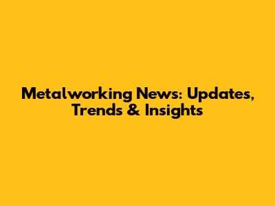 Metalworking News: Updates, Trends & Insights