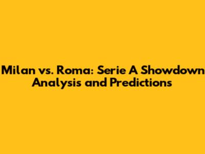 Milan vs. Roma: Serie A Showdown Analysis and Predictions