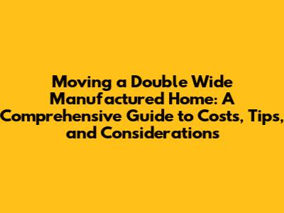 Moving a Double Wide Manufactured Home: A Comprehensive Guide to Costs, Tips, and Considerations