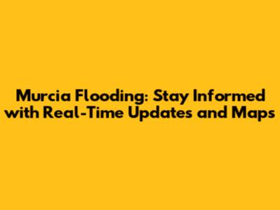 Murcia Flooding: Stay Informed with Real-Time Updates and Maps