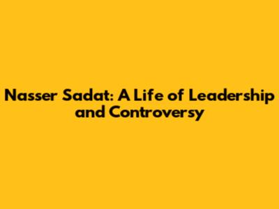 Nasser Sadat: A Life of Leadership and Controversy