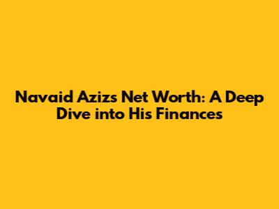 Navaid Aziz's Net Worth: A Deep Dive into His Finances