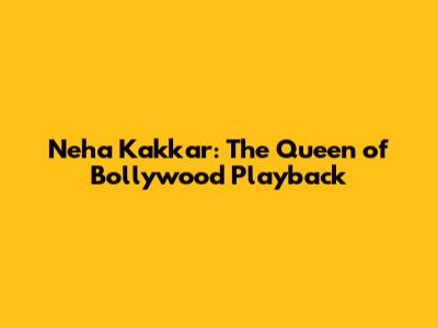 Neha Kakkar: The Queen of Bollywood Playback