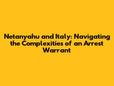 Netanyahu and Italy: Navigating the Complexities of an Arrest Warrant