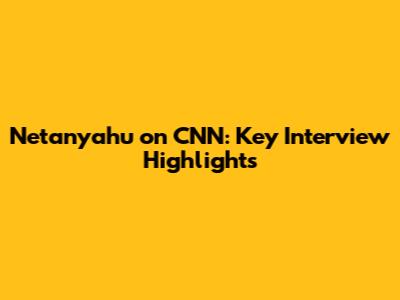 Netanyahu on CNN: Key Interview Highlights