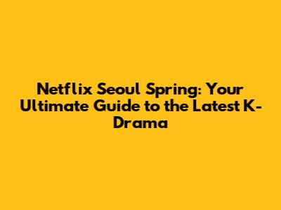 Netflix Seoul Spring: Your Ultimate Guide to the Latest K-Drama