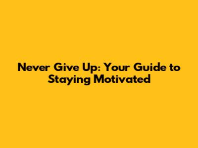 Never Give Up: Your Guide to Staying Motivated