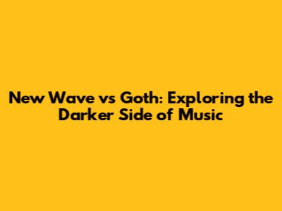 New Wave vs Goth: Exploring the Darker Side of Music