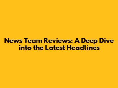 News Team Reviews: A Deep Dive into the Latest Headlines