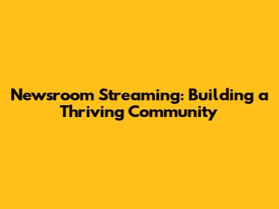 Newsroom Streaming: Building a Thriving Community