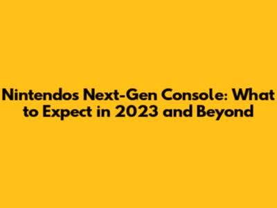 Nintendo's Next-Gen Console: What to Expect in 2023 and Beyond