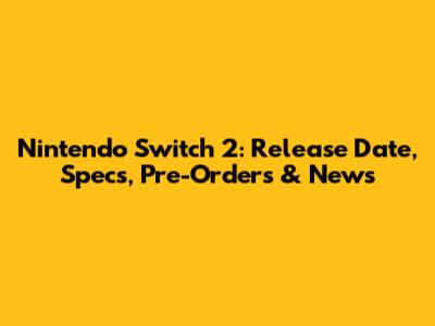 Nintendo Switch 2: Release Date, Specs, Pre-Orders & News