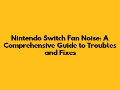 Nintendo Switch Fan Noise: A Comprehensive Guide to Troubles and Fixes