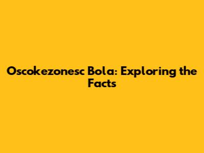 Oscokezonesc Bola: Exploring the Facts
