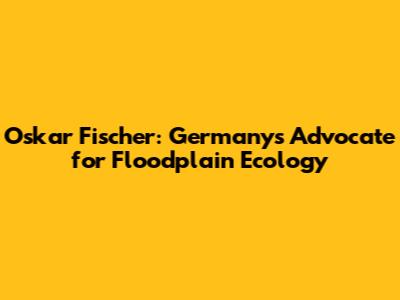 Oskar Fischer: Germany's Advocate for Floodplain Ecology