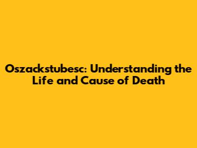 Oszackstubesc: Understanding the Life and Cause of Death