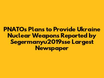 PNATO's Plans to Provide Ukraine Nuclear Weapons Reported by Segermanyu2019sse Largest Newspaper