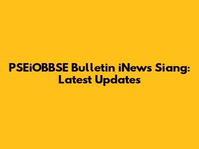 PSEiOBBSE Bulletin iNews Siang: Latest Updates