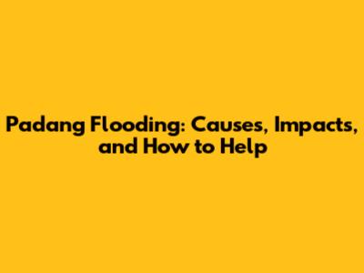 Padang Flooding: Causes, Impacts, and How to Help