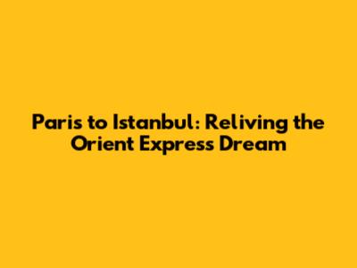 Paris to Istanbul: Reliving the Orient Express Dream