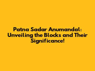 Patna Sadar Anumandal: Unveiling the Blocks and Their Significance!
