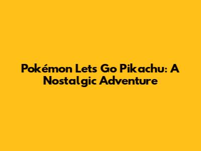 Pokémon Let's Go Pikachu: A Nostalgic Adventure
