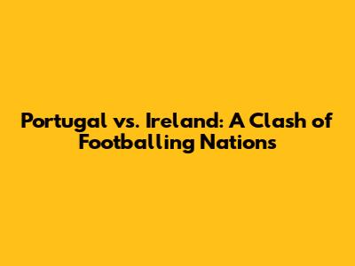Portugal vs. Ireland: A Clash of Footballing Nations