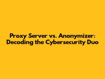 Proxy Server vs. Anonymizer: Decoding the Cybersecurity Duo