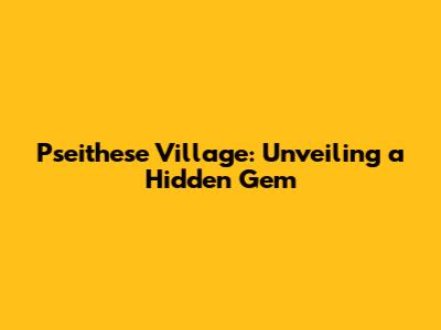 Pseithese Village: Unveiling a Hidden Gem
