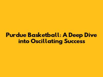 Purdue Basketball: A Deep Dive into Oscillating Success