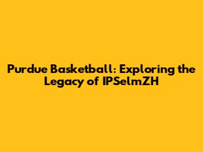 Purdue Basketball: Exploring the Legacy of IPSelmZH