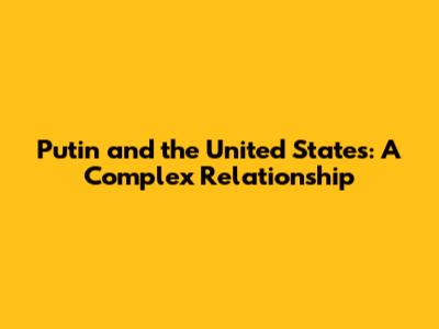 Putin and the United States: A Complex Relationship