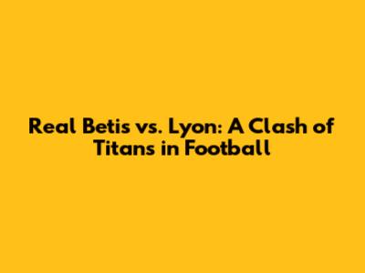 Real Betis vs. Lyon: A Clash of Titans in Football