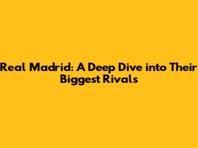 Real Madrid: A Deep Dive into Their Biggest Rivals