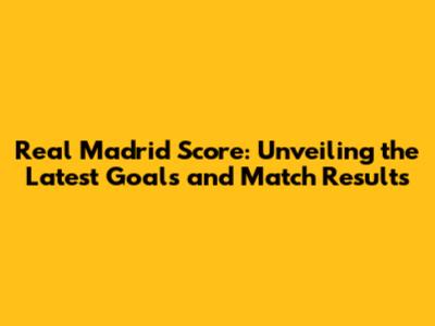 Real Madrid Score: Unveiling the Latest Goals and Match Results