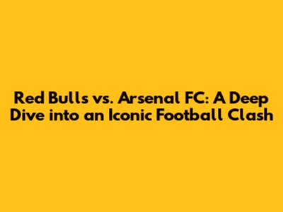 Red Bulls vs. Arsenal FC: A Deep Dive into an Iconic Football Clash