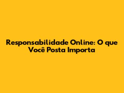 Responsabilidade Online: O que Você Posta Importa
