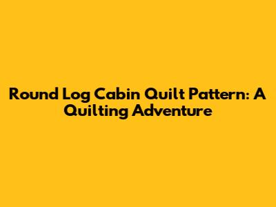 Round Log Cabin Quilt Pattern: A Quilting Adventure