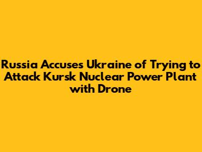 Russia Accuses Ukraine of Trying to Attack Kursk Nuclear Power Plant with Drone