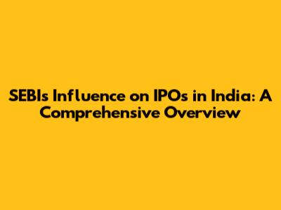 SEBI's Influence on IPOs in India: A Comprehensive Overview