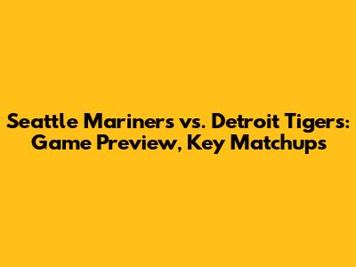 Seattle Mariners vs. Detroit Tigers: Game Preview, Key Matchups