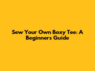 Sew Your Own Boxy Tee: A Beginner's Guide